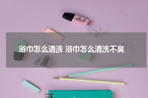 浴巾怎么清洗 浴巾怎么清洗不臭