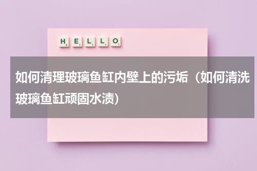 如何清理玻璃鱼缸内壁上的污垢（如何清洗玻璃鱼缸顽固水渍）