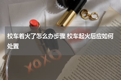 校车着火了怎么办步骤 校车起火后应如何处置