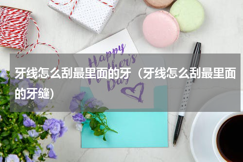 牙线怎么刮最里面的牙（牙线怎么刮最里面的牙缝）