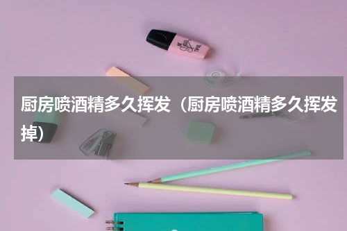 厨房喷酒精多久挥发（厨房喷酒精多久挥发掉）