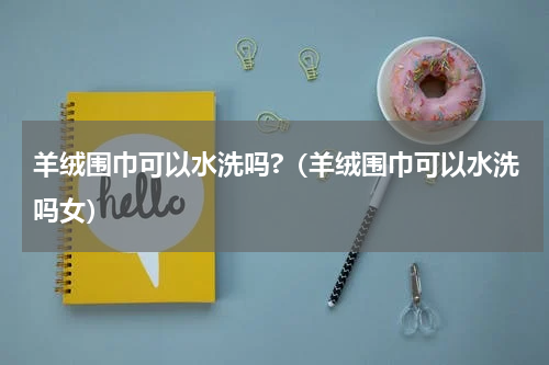 羊绒围巾可以水洗吗?（羊绒围巾可以水洗吗女）