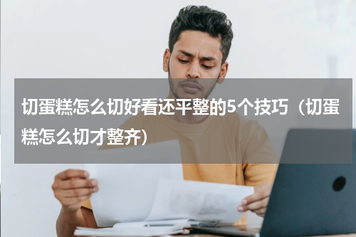 切蛋糕怎么切好看还平整的5个技巧（切蛋糕怎么切才整齐）