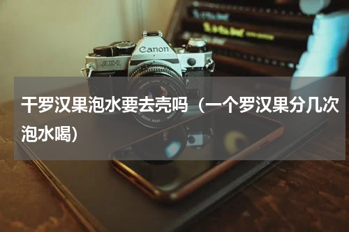 干罗汉果泡水要去壳吗（一个罗汉果分几次泡水喝）