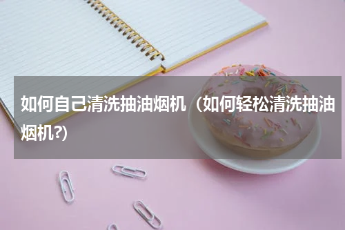 如何自己清洗抽油烟机（如何轻松清洗抽油烟机?）