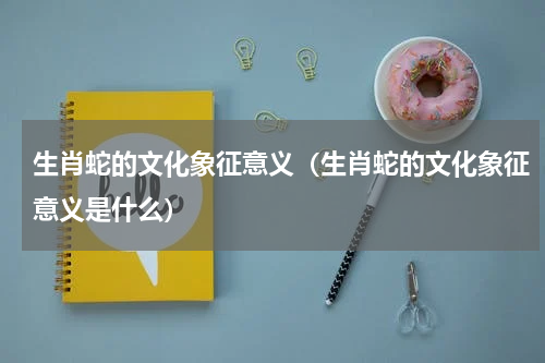 生肖蛇的文化象征意义（生肖蛇的文化象征意义是什么）