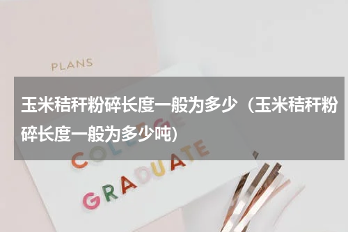玉米秸秆粉碎长度一般为多少（玉米秸秆粉碎长度一般为多少吨）