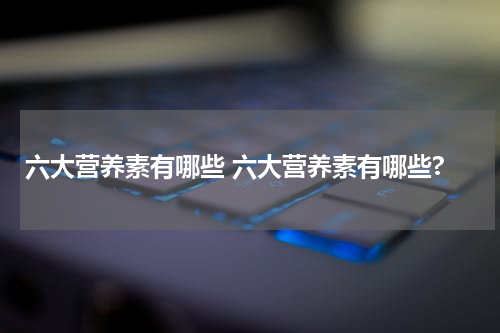 六大营养素有哪些 六大营养素有哪些?