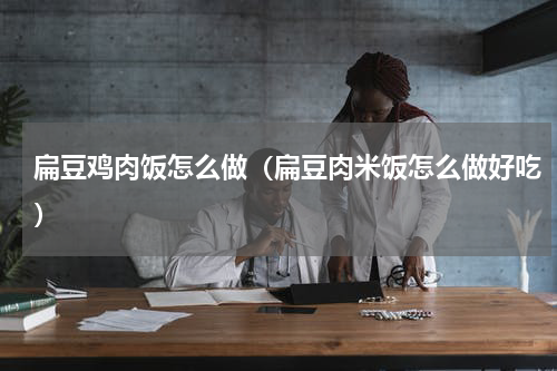 扁豆鸡肉饭怎么做（扁豆肉米饭怎么做好吃）