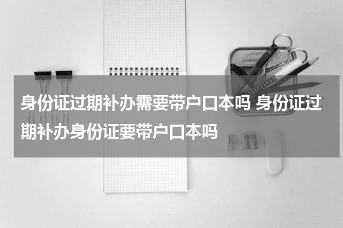 身份证过期补办需要带户口本吗 身份证过期补办身份证要带户口本吗