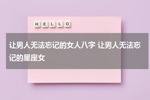 让男人无法忘记的女人八字 让男人无法忘记的星座女