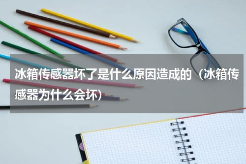 冰箱传感器坏了是什么原因造成的（冰箱传感器为什么会坏）