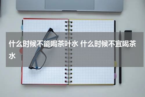 什么时候不能喝茶叶水 什么时候不宜喝茶水