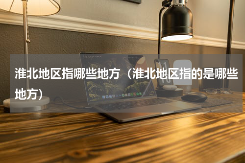 淮北地区指哪些地方（淮北地区指的是哪些地方）