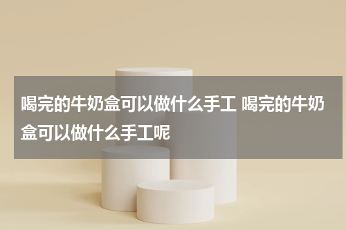 喝完的牛奶盒可以做什么手工 喝完的牛奶盒可以做什么手工呢