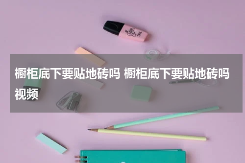 橱柜底下要贴地砖吗 橱柜底下要贴地砖吗视频