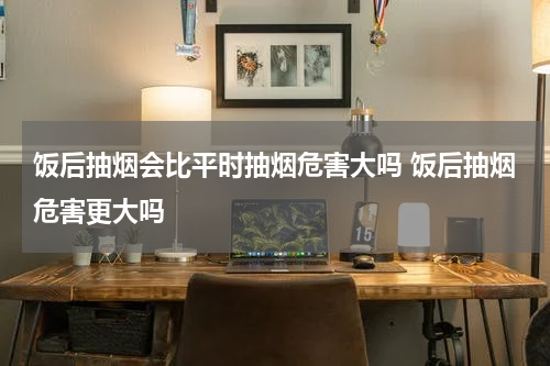 饭后抽烟会比平时抽烟危害大吗 饭后抽烟危害更大吗