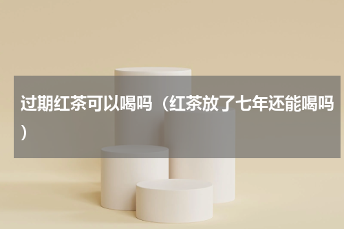 过期红茶可以喝吗（红茶放了七年还能喝吗）
