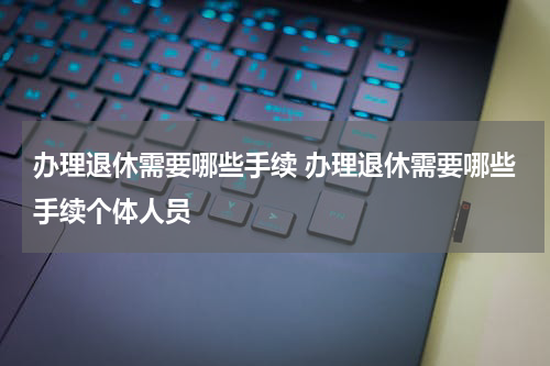 办理退休需要哪些手续 办理退休需要哪些手续个体人员