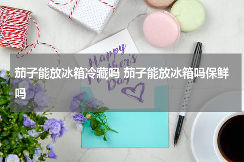 茄子能放冰箱冷藏吗 茄子能放冰箱吗保鲜吗