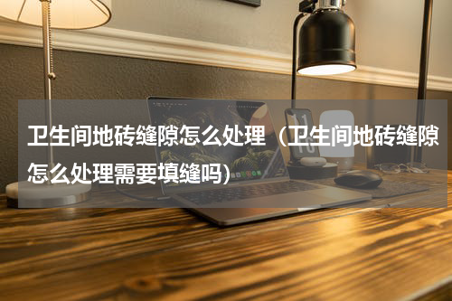 卫生间地砖缝隙怎么处理（卫生间地砖缝隙怎么处理需要填缝吗）