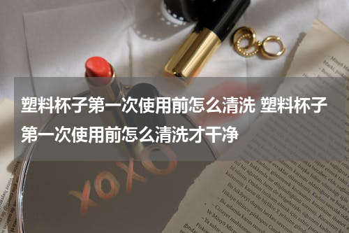 塑料杯子第一次使用前怎么清洗 塑料杯子第一次使用前怎么清洗才干净