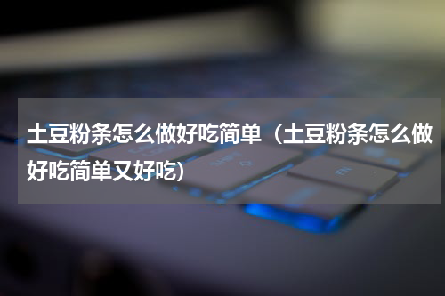 土豆粉条怎么做好吃简单（土豆粉条怎么做好吃简单又好吃）