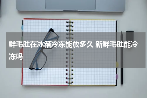 鲜毛肚在冰箱冷冻能放多久 新鲜毛肚能冷冻吗