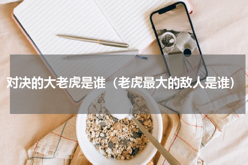 对决的大老虎是谁（老虎最大的敌人是谁）
