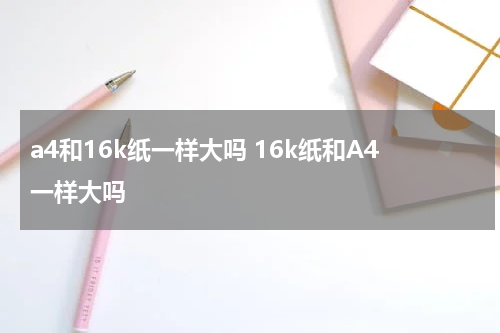 a4和16k纸一样大吗 16k纸和A4一样大吗