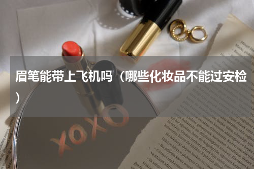眉笔能带上飞机吗（哪些化妆品不能过安检）