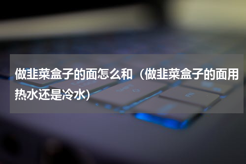 做韭菜盒子的面怎么和（做韭菜盒子的面用热水还是冷水）