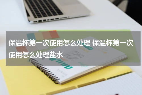 保温杯第一次使用怎么处理 保温杯第一次使用怎么处理盐水