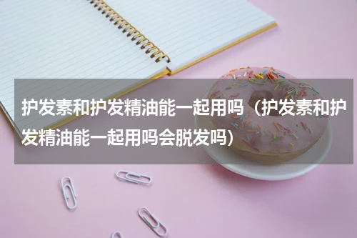 护发素和护发精油能一起用吗（护发素和护发精油能一起用吗会脱发吗）