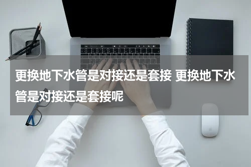 更换地下水管是对接还是套接 更换地下水管是对接还是套接呢
