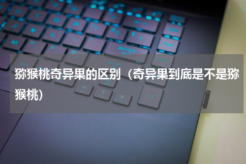 猕猴桃奇异果的区别（奇异果到底是不是猕猴桃）