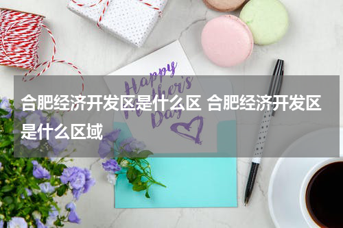 合肥经济开发区是什么区 合肥经济开发区是什么区域