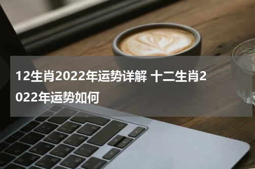 12生肖2022年运势详解 十二生肖2022年运势如何