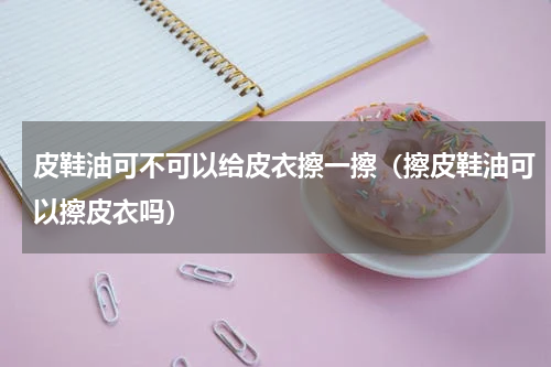 皮鞋油可不可以给皮衣擦一擦（擦皮鞋油可以擦皮衣吗）