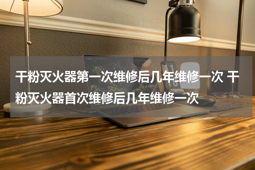 干粉灭火器第一次维修后几年维修一次 干粉灭火器首次维修后几年维修一次