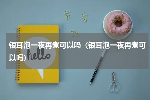 银耳泡一夜再煮可以吗（银耳泡一夜再煮可以吗）