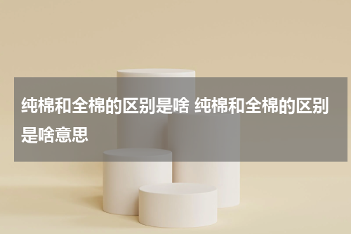 纯棉和全棉的区别是啥 纯棉和全棉的区别是啥意思