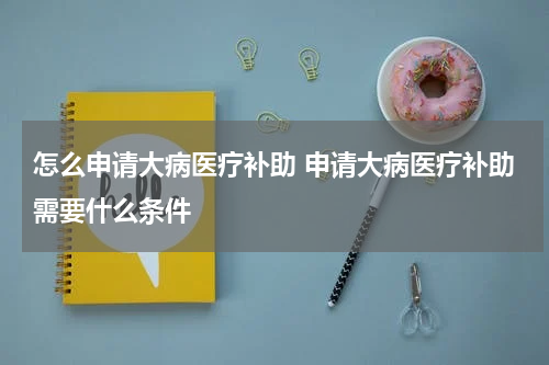 怎么申请大病医疗补助 申请大病医疗补助需要什么条件