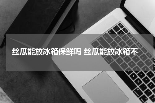 丝瓜能放冰箱保鲜吗 丝瓜能放冰箱不