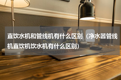 直饮水机和管线机有什么区别（净水器管线机直饮机饮水机有什么区别）