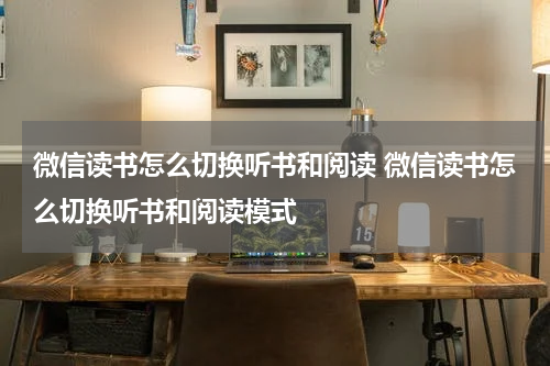 微信读书怎么切换听书和阅读 微信读书怎么切换听书和阅读模式