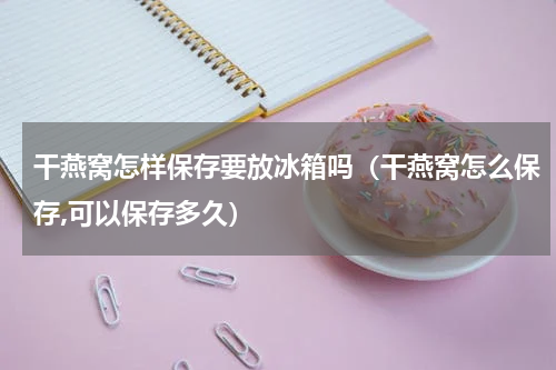 干燕窝怎样保存要放冰箱吗（干燕窝怎么保存,可以保存多久）