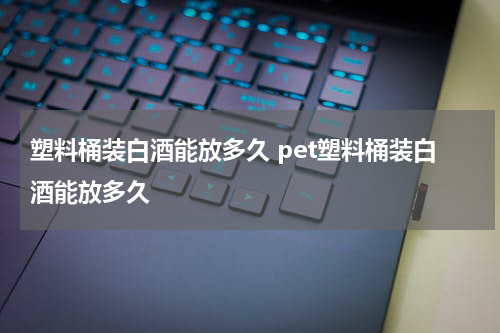 塑料桶装白酒能放多久 pet塑料桶装白酒能放多久