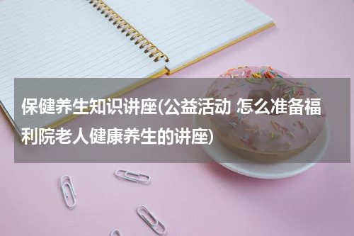 保健养生知识讲座(公益活动 怎么准备福利院老人健康养生的讲座)