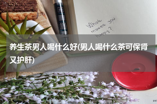 养生茶男人喝什么好(男人喝什么茶可保肾又护肝)